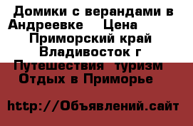 Домики с верандами в Андреевке  › Цена ­ 500 - Приморский край, Владивосток г. Путешествия, туризм » Отдых в Приморье   